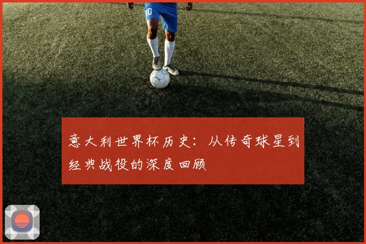 意大利世界杯历史：从传奇球星到经典战役的深度回顾
