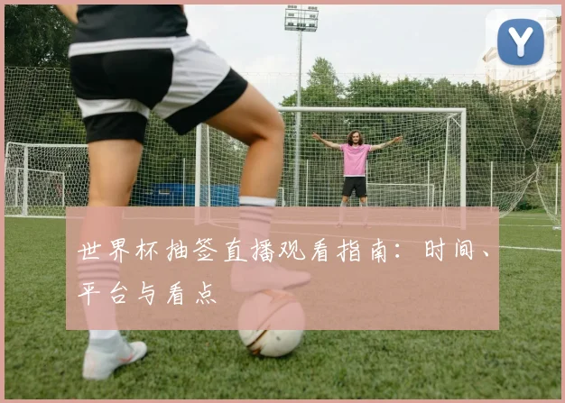 世界杯抽签直播观看指南：时间、平台与看点