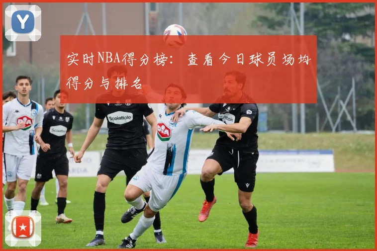 实时NBA得分榜:查看今日球员场均得分与排名