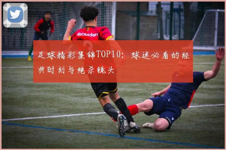 足球精彩集锦TOP10：球迷必看的经典时刻与绝杀镜头