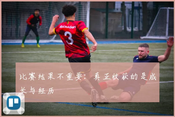 比赛结果不重要:真正收获的是成长与经历