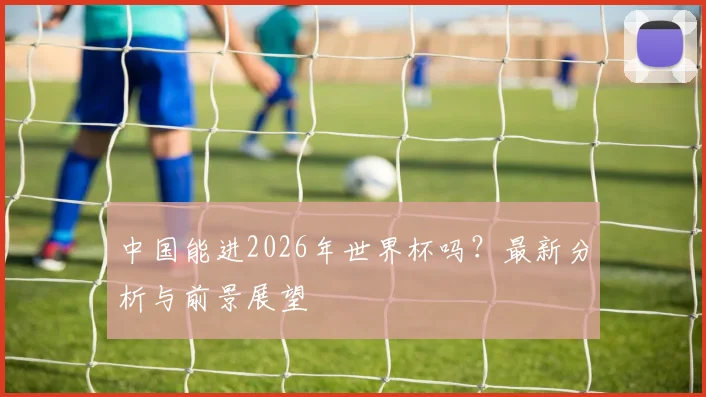 中国能进2026年世界杯吗?最新分析与前景展望