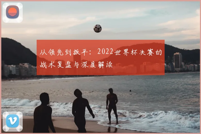 从领先到扳平：2022世界杯决赛的战术复盘与深度解读