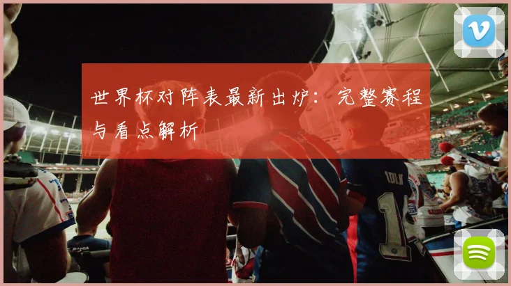世界杯对阵表最新出炉：完整赛程与看点解析
