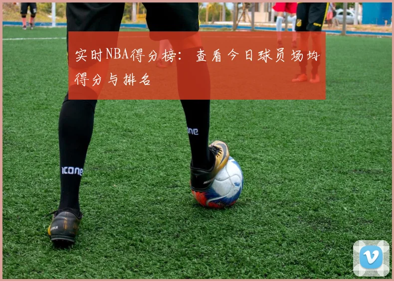 实时NBA得分榜：查看今日球员场均得分与排名