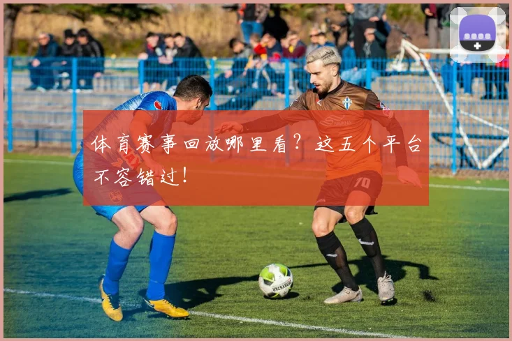 体育赛事回放哪里看?这五个平台不容错过!
